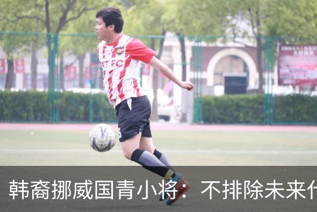韩裔挪威国青小将：不排除未来代表韩国出战的可能；现阶段专注挪威
